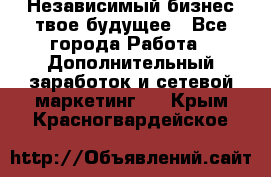 Независимый бизнес-твое будущее - Все города Работа » Дополнительный заработок и сетевой маркетинг   . Крым,Красногвардейское